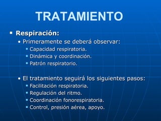 Respiración: Primeramente se deberá observar: Capacidad respiratoria. Dinámica y coordinación. Patrón respiratorio. El tratamiento seguirá los siguientes pasos: Facilitación respiratoria. Regulación del ritmo. Coordinación fonorespiratoria. Control, presión aérea, apoyo. TRATAMIENTO 