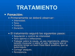 Fonación : Primeramente se deberá observar: Intensidad. Tono. Timbre. Duración. El tratamiento seguirá los siguientes pasos: Regulación y control de intensidad Tono óptimo e Inflexiones. Trabajar sobre la causa, ya sea respiratoria, glótica, tensión muscular o sobre el velo. Es bueno que el paciente tenga un buen Feed-Back auditivo, que se autorregule. Corregir ataques. Persistencia. TRATAMIENTO 