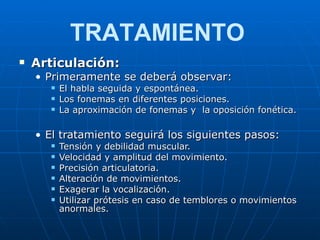 Articulación: Primeramente se deberá observar: El habla seguida y espontánea. Los fonemas en diferentes posiciones. La aproximación de fonemas y  la oposición fonética. El tratamiento seguirá los siguientes pasos: Tensión y debilidad muscular. Velocidad y amplitud del movimiento. Precisión articulatoria. Alteración de movimientos. Exagerar la vocalización. Utilizar prótesis en caso de temblores o movimientos anormales. TRATAMIENTO 