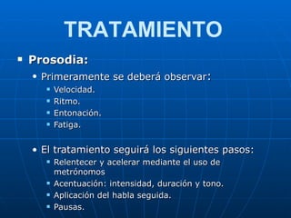 Prosodia: Primeramente se deberá observar : Velocidad. Ritmo. Entonación. Fatiga. El tratamiento seguirá los siguientes pasos: Relentecer y acelerar mediante el uso de metrónomos Acentuación: intensidad, duración y tono. Aplicación del habla seguida. Pausas. TRATAMIENTO 
