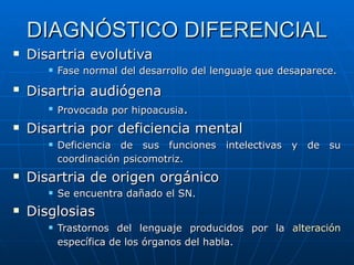 DIAGNÓSTICO DIFERENCIAL Disartria evolutiva Fase normal del desarrollo del lenguaje que desaparece. Disartria audiógena   Provocada por hipoacusia . Disartria por deficiencia mental Deficiencia de sus funciones intelectivas y de su coordinación psicomotriz.   Disartria de origen orgánico  Se encuentra dañado el SN. Disglosias Trastornos del lenguaje producidos por la  alteración  específica de los órganos del habla.   