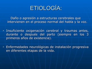 ETIOLOGÍA: Daño o agresión a estructuras cerebrales que intervienen en el proceso normal del habla y la voz. Insuficiente oxigenación cerebral y traumas antes, durante o después del parto (siempre en los 3 primeros años de existencia).  Enfermedades neurológicas de instalación progresiva en diferentes etapas de la vida. 