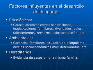 Factores influyentes en el desarrollo del lenguaje. Psicológicos: Causas afectivas como: separaciones, inadaptaciones familiares, rivalidades, celos, fallecimientos, rechazos, sobreprotección, etc.   Ambientales: Carencias familiares, situación de bilingüismo, niveles socioeconómicos muy deteriorados, etc.   Hereditarios: Evidencia de casos en una misma familia.   