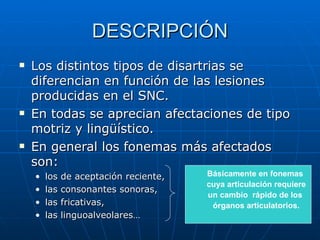 DESCRIPCIÓN Los distintos tipos de disartrias se diferencian en función de las lesiones producidas en el SNC.  En todas se aprecian afectaciones de tipo motriz y lingüístico. En general los fonemas más afectados son: los de aceptación reciente,  las consonantes sonoras,  las fricativas,  las linguoalveolares… Básicamente en fonemas  cuya articulación requiere un cambio  rápido de los  órganos articulatorios. 