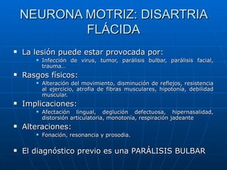 NEURONA MOTRIZ: DISARTRIA FLÁCIDA La lesión puede estar provocada por:  Infección de virus, tumor, parálisis bulbar, parálisis facial, trauma… Rasgos físicos: Alteración del movimiento, disminución de reflejos, resistencia al ejercicio, atrofia de fibras musculares, hipotonía, debilidad muscular. Implicaciones: Afectación lingual, deglución defectuosa, hipernasalidad, distorsión articulatoria, monotonía, respiración jadeante Alteraciones: Fonación, resonancia y prosodia. El diagnóstico previo es una PARÁLISIS BULBAR 