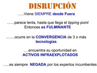 …..Viene SIEMPRE desde Fuera
…..es siempre NEGADA por los expertos incumbentes
……parece lenta, hasta que llega el tipping point
Entonces es FULMINANTE
…….ocurre en la CONVERGENCIA de 3 o más
tecnologías
….encuentra su oportunidad en
ACTIVOS INFRAEXPLOTADOS
DISRUPCIÓN
 