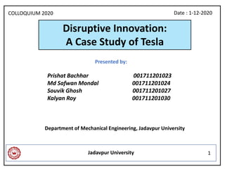 Disruptive Innovation:
A Case Study of Tesla
Department of Mechanical Engineering, Jadavpur University
Jadavpur University
Presented by:
Prishat Bachhar 001711201023
Md Safwan Mondal 001711201024
Souvik Ghosh 001711201027
Kalyan Roy 001711201030
Date : 1-12-2020
1
COLLOQUIUM 2020
 