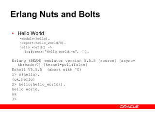 Erlang Nuts and Bolts Hello World -module(hello). -export(hello_world/0). hello_world() -> io:format(“Hello world.~n”, []). Erlang (BEAM) emulator version 5.5.5 [source] [async-threads:0] [kernel-poll:false] Eshell V5.5.5  (abort with ^G) 1> c(hello). {ok,hello} 2> hello:hello_world(). Hello world. ok 3>  