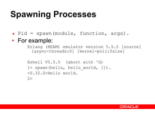 Spawning Processes Pid = spawn(module, function, args). For example: Erlang (BEAM) emulator version 5.5.5 [source] [async-threads:0] [kernel-poll:false] Eshell V5.5.5  (abort with ^G) 1> spawn(hello, hello_world, []). <0.32.0>Hello world. 2>  