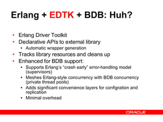 Erlang +  EDTK  + BDB: Huh? Erlang Driver Toolkit Declarative APIs to external library Automatic wrapper generation Tracks library resources and cleans up Enhanced for BDB support: Supports Erlang’s “crash early” error-handling model (supervisors) Meshes Erlang-style concurrency with BDB concurrency (private thread pools) Adds significant convenience layers for configration and replication Minimal overhead 