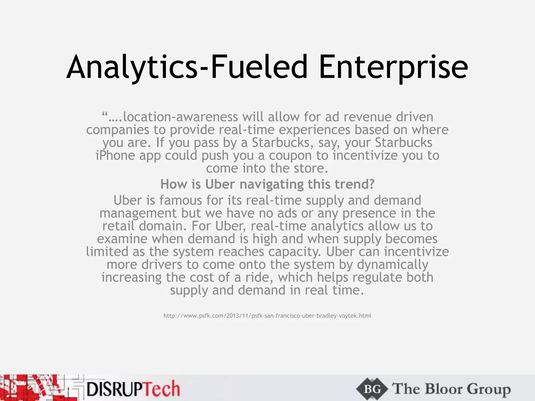 Analytics-Fueled Enterprise
“….location-awareness will allow for ad revenue driven
companies to provide real-time experiences based on where
you are. If you pass by a Starbucks, say, your Starbucks
iPhone app could push you a coupon to incentivize you to
come into the store.
How is Uber navigating this trend?
Uber is famous for its real-time supply and demand
management but we have no ads or any presence in the
retail domain. For Uber, real-time analytics allow us to
examine when demand is high and when supply becomes
limited as the system reaches capacity. Uber can incentivize
more drivers to come onto the system by dynamically
increasing the cost of a ride, which helps regulate both
supply and demand in real time.
http://www.psfk.com/2013/11/psfk-san-francisco-uber-bradley-voytek.html
 