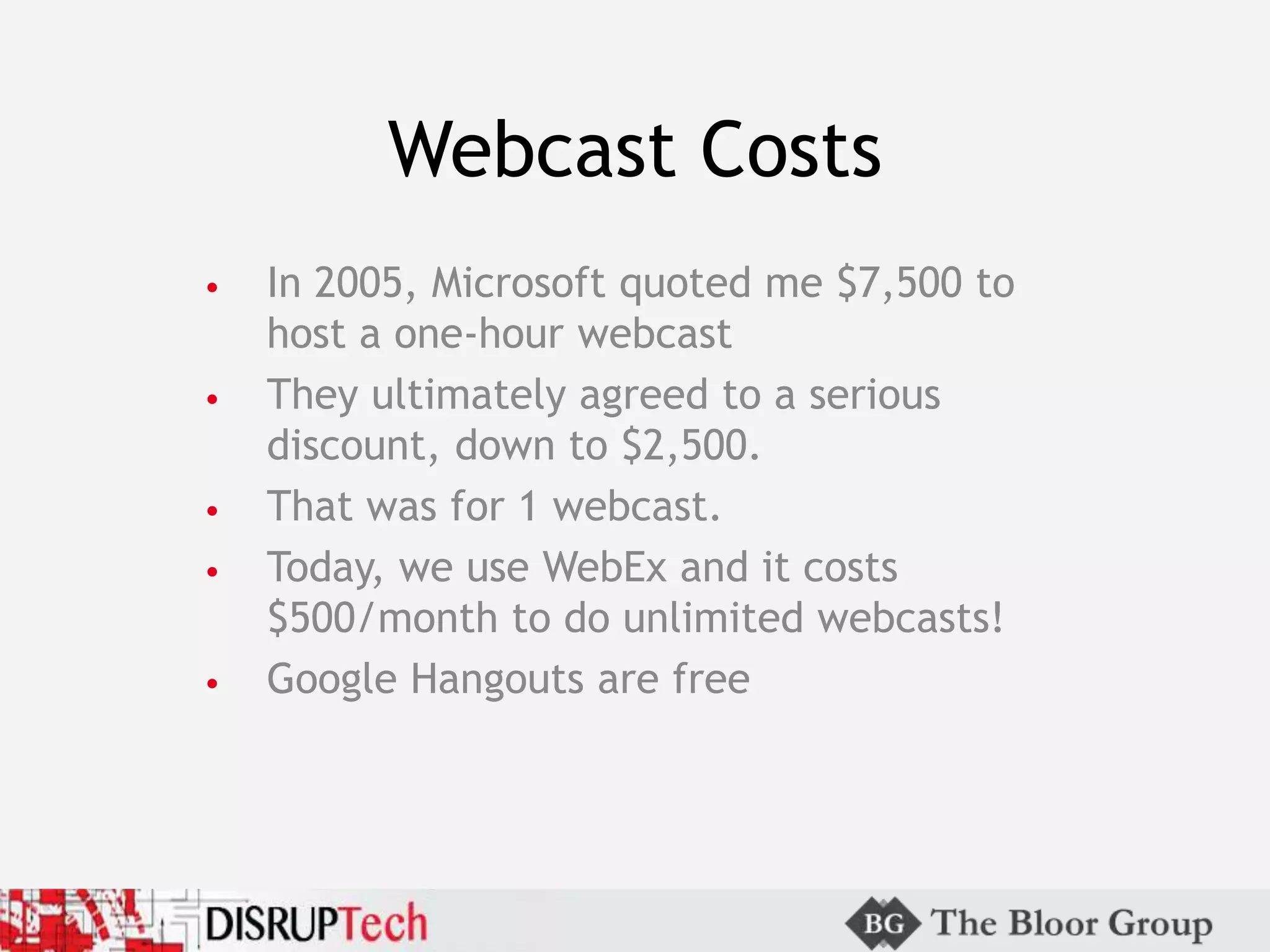 Webcast Costs
• In 2005, Microsoft quoted me $7,500 to
host a one-hour webcast
• They ultimately agreed to a serious
discount, down to $2,500.
• That was for 1 webcast.
• Today, we use WebEx and it costs
$500/month to do unlimited webcasts!
• Google Hangouts are free
 