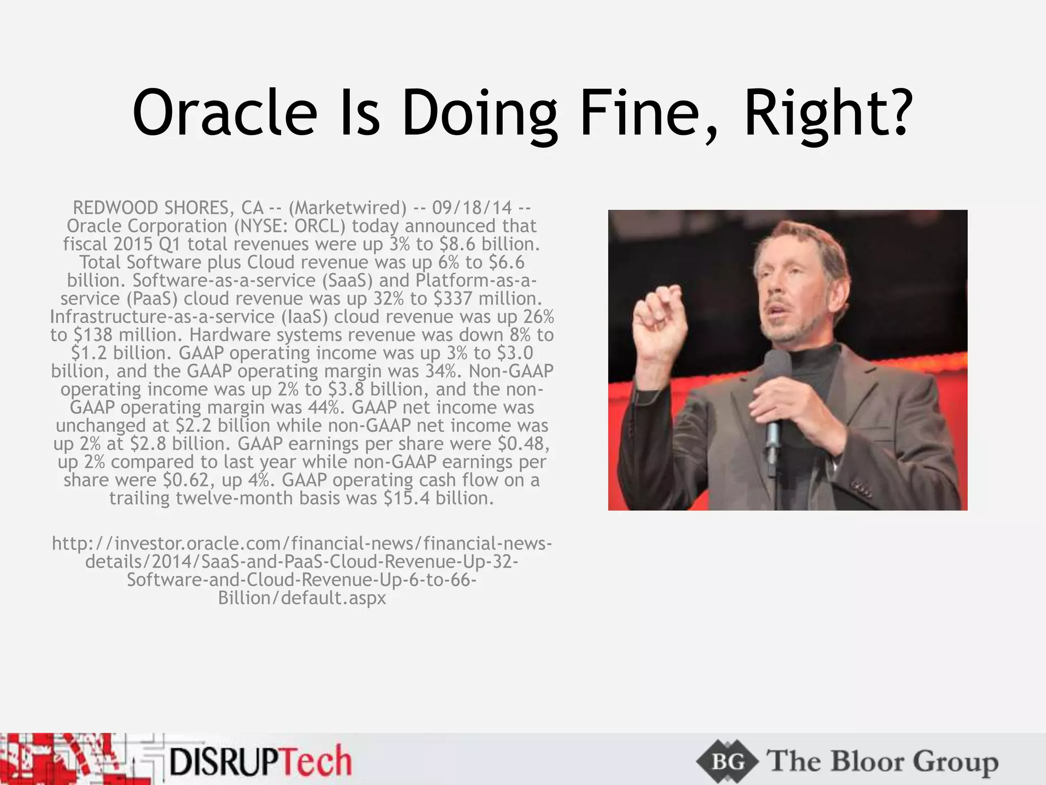Oracle Is Doing Fine, Right?
REDWOOD SHORES, CA -- (Marketwired) -- 09/18/14 --
Oracle Corporation (NYSE: ORCL) today announced that
fiscal 2015 Q1 total revenues were up 3% to $8.6 billion.
Total Software plus Cloud revenue was up 6% to $6.6
billion. Software-as-a-service (SaaS) and Platform-as-a-
service (PaaS) cloud revenue was up 32% to $337 million.
Infrastructure-as-a-service (IaaS) cloud revenue was up 26%
to $138 million. Hardware systems revenue was down 8% to
$1.2 billion. GAAP operating income was up 3% to $3.0
billion, and the GAAP operating margin was 34%. Non-GAAP
operating income was up 2% to $3.8 billion, and the non-
GAAP operating margin was 44%. GAAP net income was
unchanged at $2.2 billion while non-GAAP net income was
up 2% at $2.8 billion. GAAP earnings per share were $0.48,
up 2% compared to last year while non-GAAP earnings per
share were $0.62, up 4%. GAAP operating cash flow on a
trailing twelve-month basis was $15.4 billion.
http://investor.oracle.com/financial-news/financial-news-
details/2014/SaaS-and-PaaS-Cloud-Revenue-Up-32-
Software-and-Cloud-Revenue-Up-6-to-66-
Billion/default.aspx
 