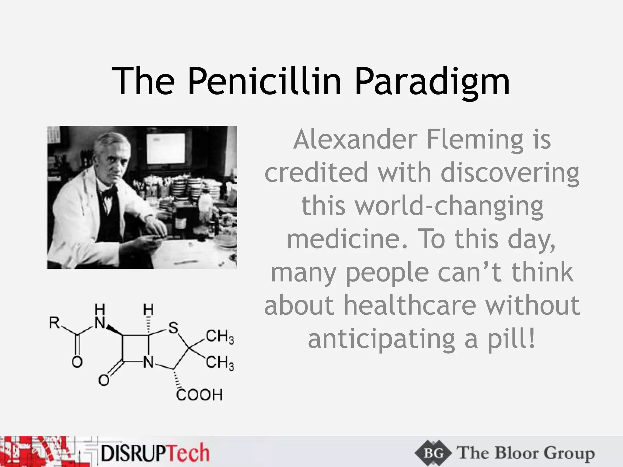The Penicillin Paradigm
Alexander Fleming is
credited with discovering
this world-changing
medicine. To this day,
many people can’t think
about healthcare without
anticipating a pill!
 
