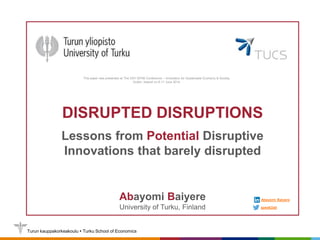 Turun kauppakorkeakoulu  Turku School of Economics
WHO IS WATCHING CLOUD – ANGELS OR
DEMONS?
Tingting Lin
DISRUPTED DISRUPTIONS
Lessons from Potential Disruptive
Innovations that barely disrupted
Abayomi Baiyere
University of Turku, Finland speak2ab
Abayomi Baiyere
This paper was presented at The XXV ISPIM Conference – Innovation for Sustainable Economy & Society,
Dublin, Ireland on 8-11 June 2014.
 