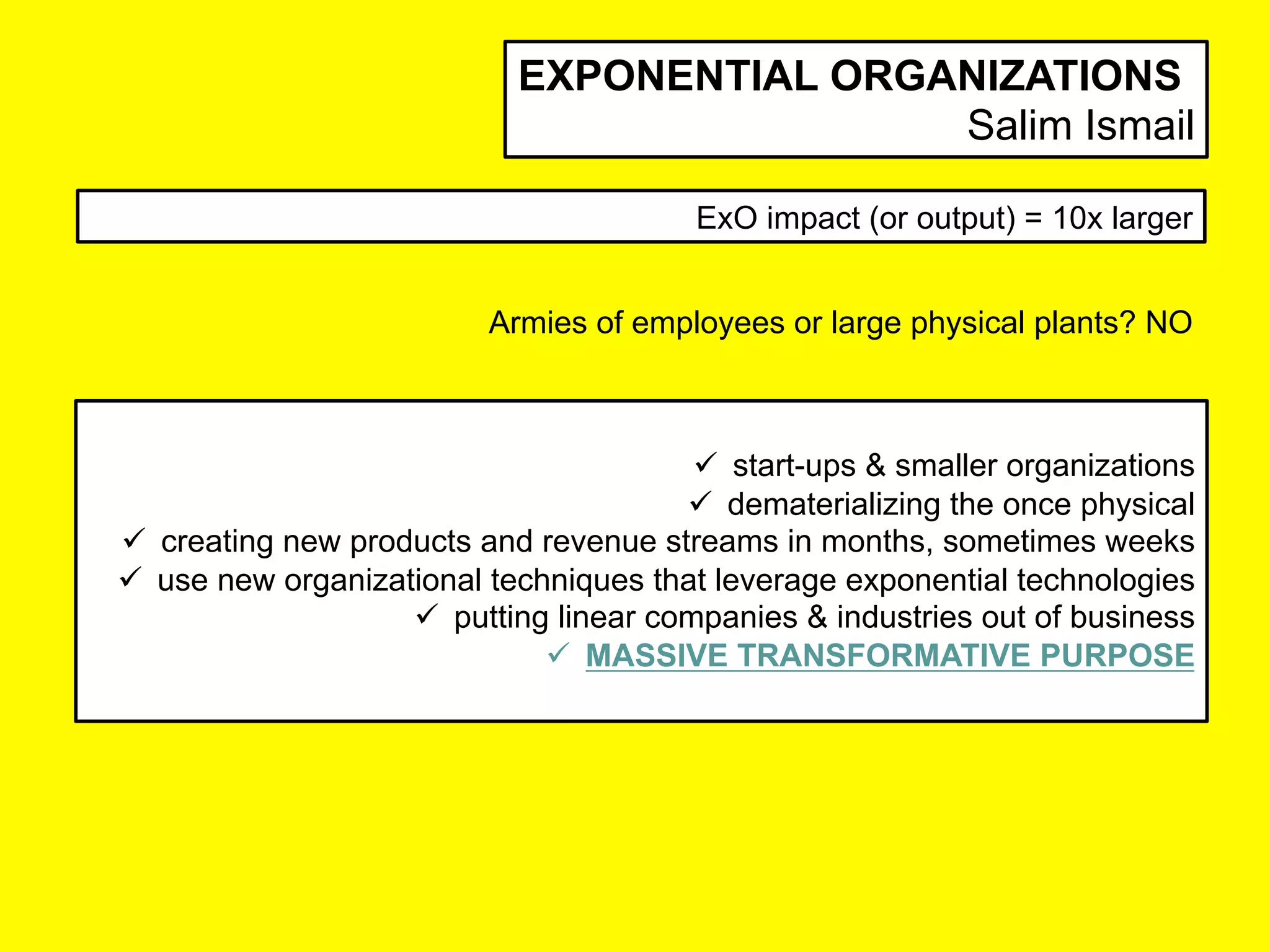ü  start-ups & smaller organizations
ü  dematerializing the once physical
ü  creating new products and revenue streams in months, sometimes weeks
ü  use new organizational techniques that leverage exponential technologies
ü  putting linear companies & industries out of business
ü  MASSIVE TRANSFORMATIVE PURPOSE
ExO impact (or output) = 10x larger
EXPONENTIAL ORGANIZATIONS
Salim Ismail
Armies of employees or large physical plants? NO	
 