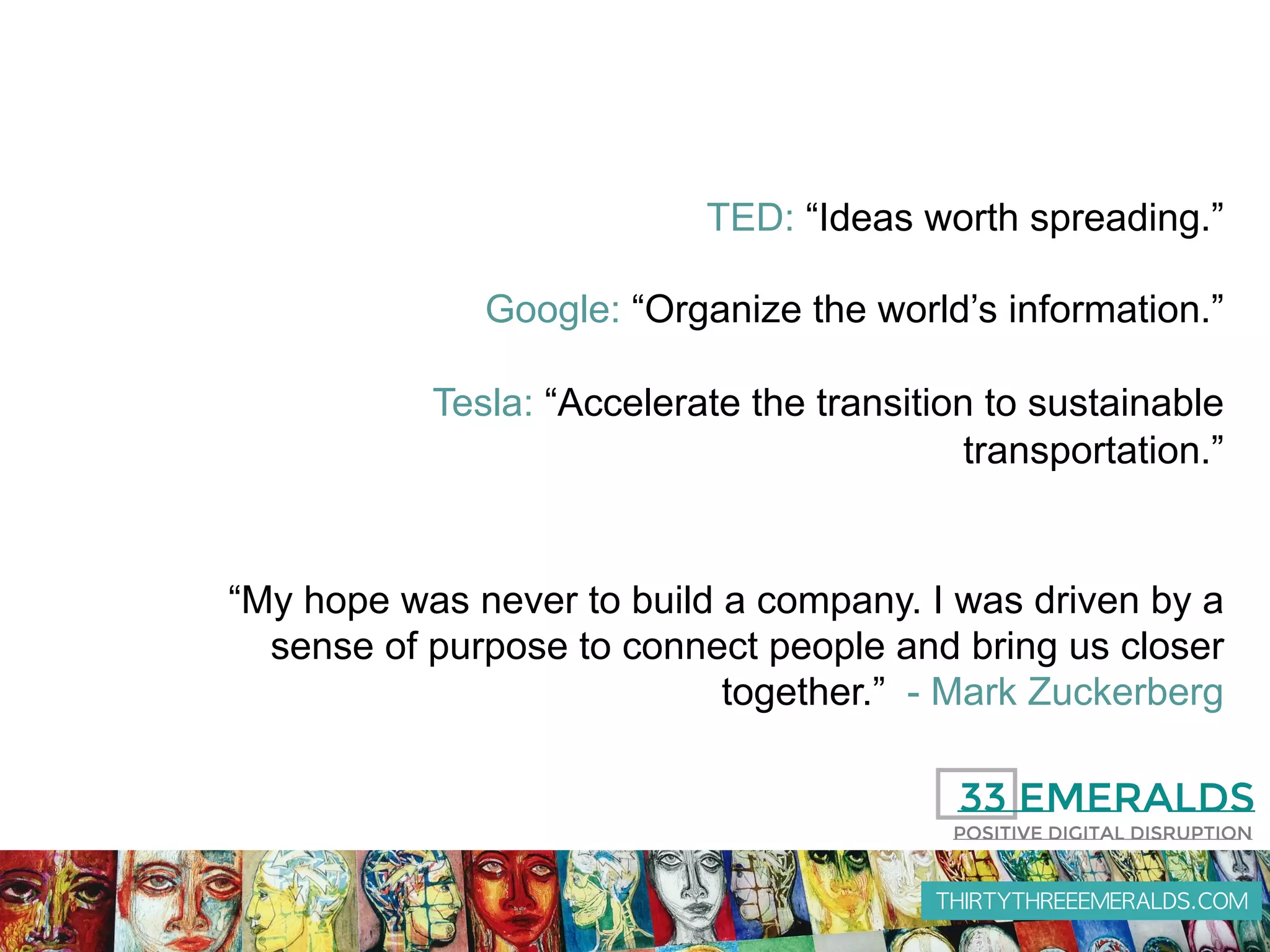 THIRTYTHREEEMERALDS.COM
TED: “Ideas worth spreading.”
Google: “Organize the world’s information.”
Tesla: “Accelerate the transition to sustainable
transportation.”
“My hope was never to build a company. I was driven by a
sense of purpose to connect people and bring us closer
together.” - Mark Zuckerberg
 