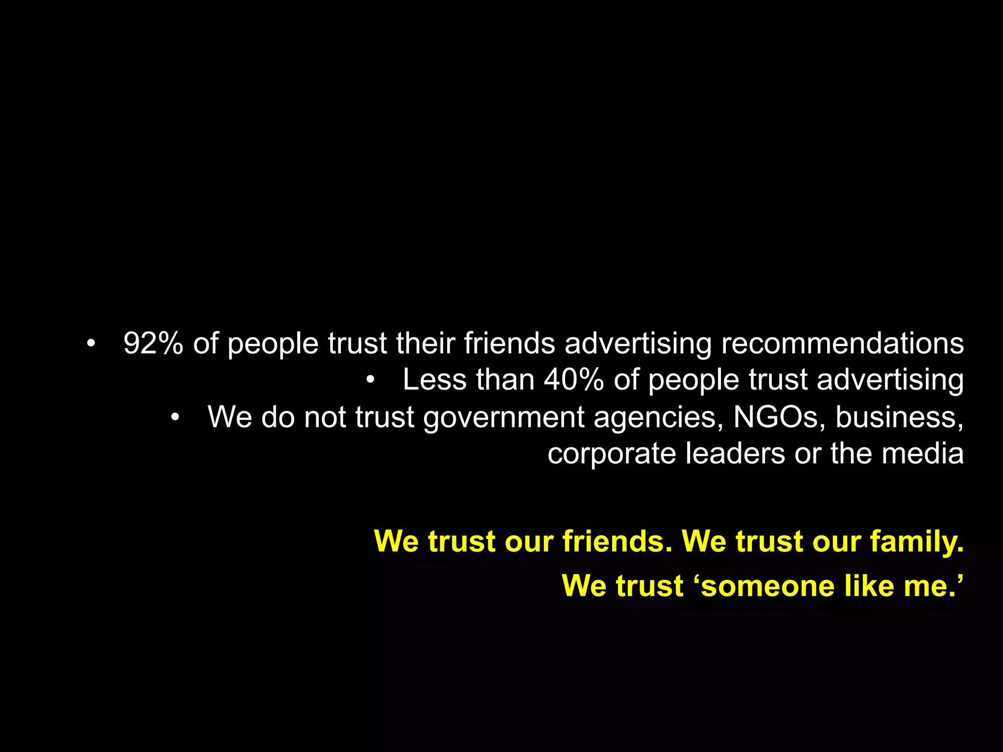 •  92% of people trust their friends advertising recommendations
•  Less than 40% of people trust advertising
•  We do not trust government agencies, NGOs, business,
corporate leaders or the media
We trust our friends. We trust our family.
We trust ‘someone like me.’
 