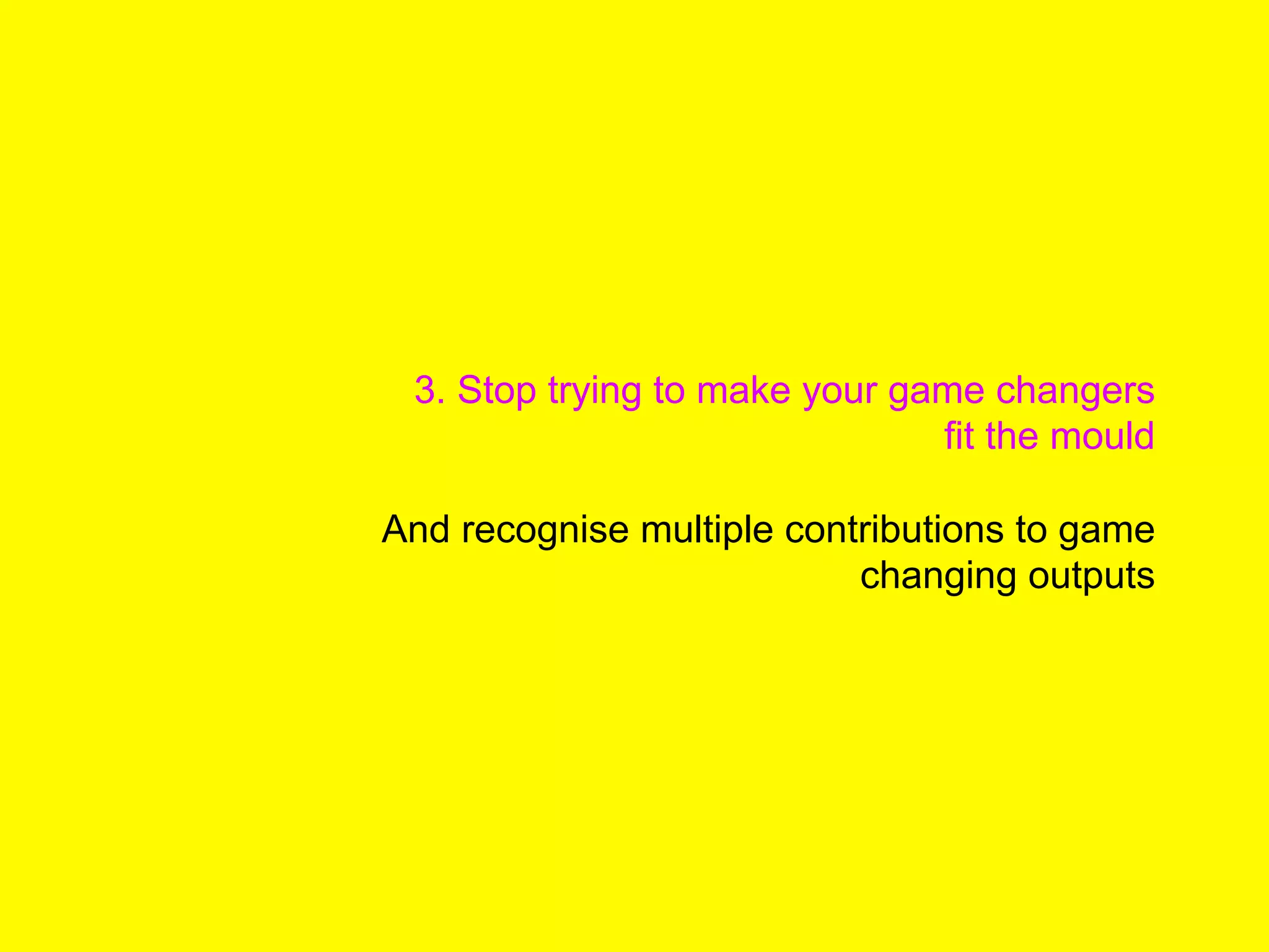 3. Stop trying to make your game changers
fit the mould
And recognise multiple contributions to game
changing outputs
 