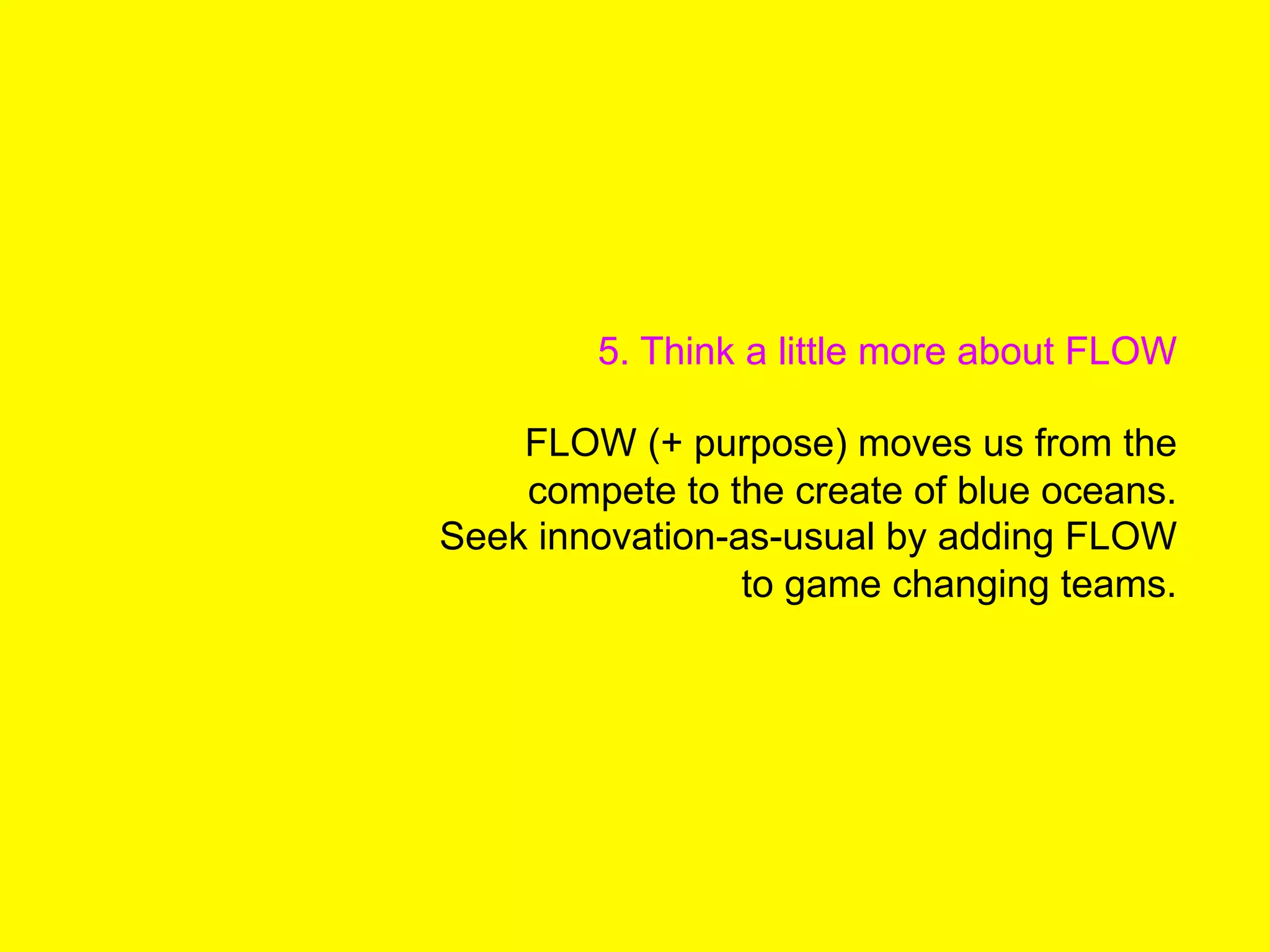 5. Think a little more about FLOW
FLOW (+ purpose) moves us from the
compete to the create of blue oceans.
Seek innovation-as-usual by adding FLOW
to game changing teams.
 