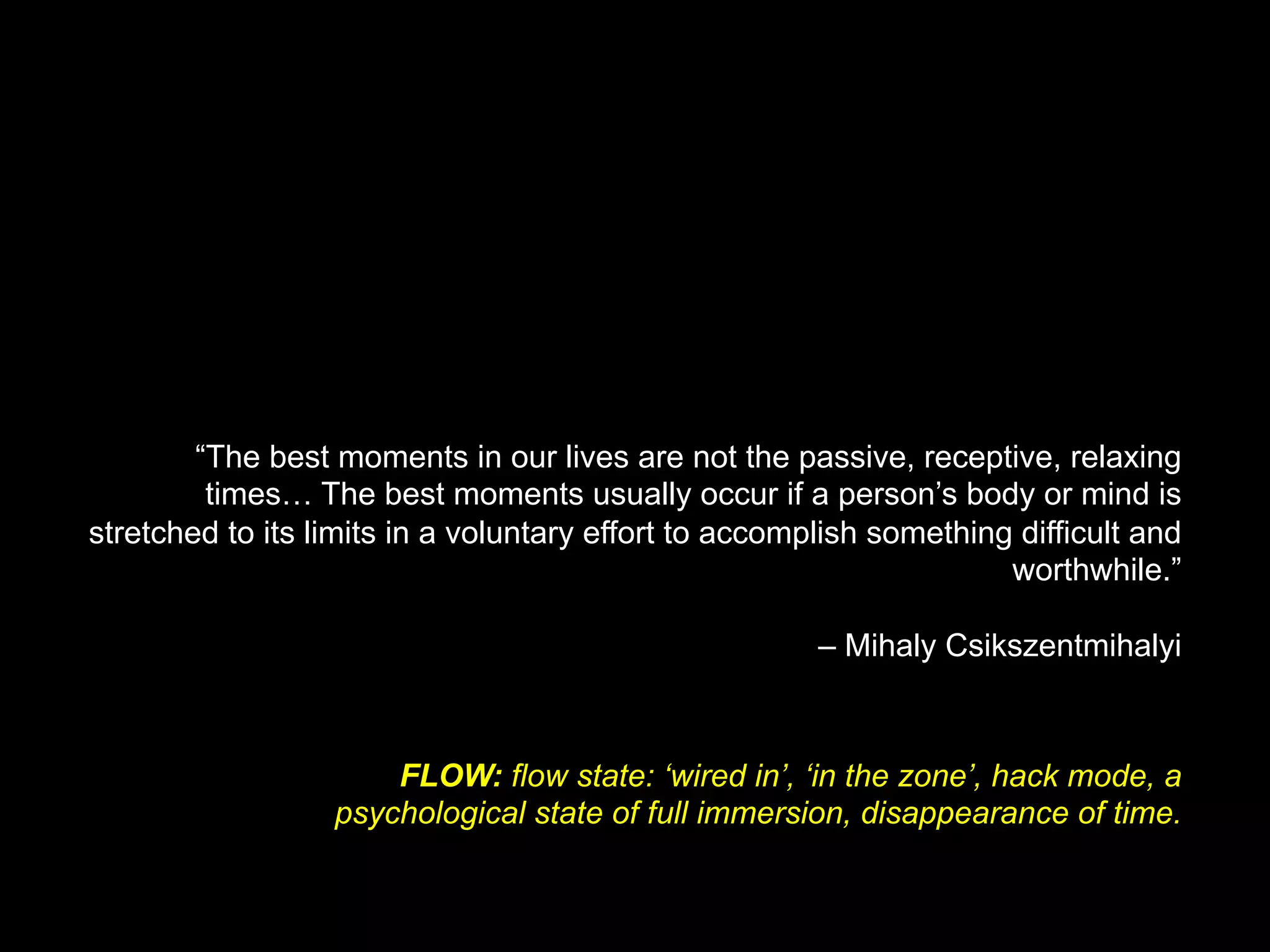“The best moments in our lives are not the passive, receptive, relaxing
times… The best moments usually occur if a person’s body or mind is
stretched to its limits in a voluntary effort to accomplish something difficult and
worthwhile.”
– Mihaly Csikszentmihalyi	
FLOW: flow state: ‘wired in’, ‘in the zone’, hack mode, a
psychological state of full immersion, disappearance of time.
 