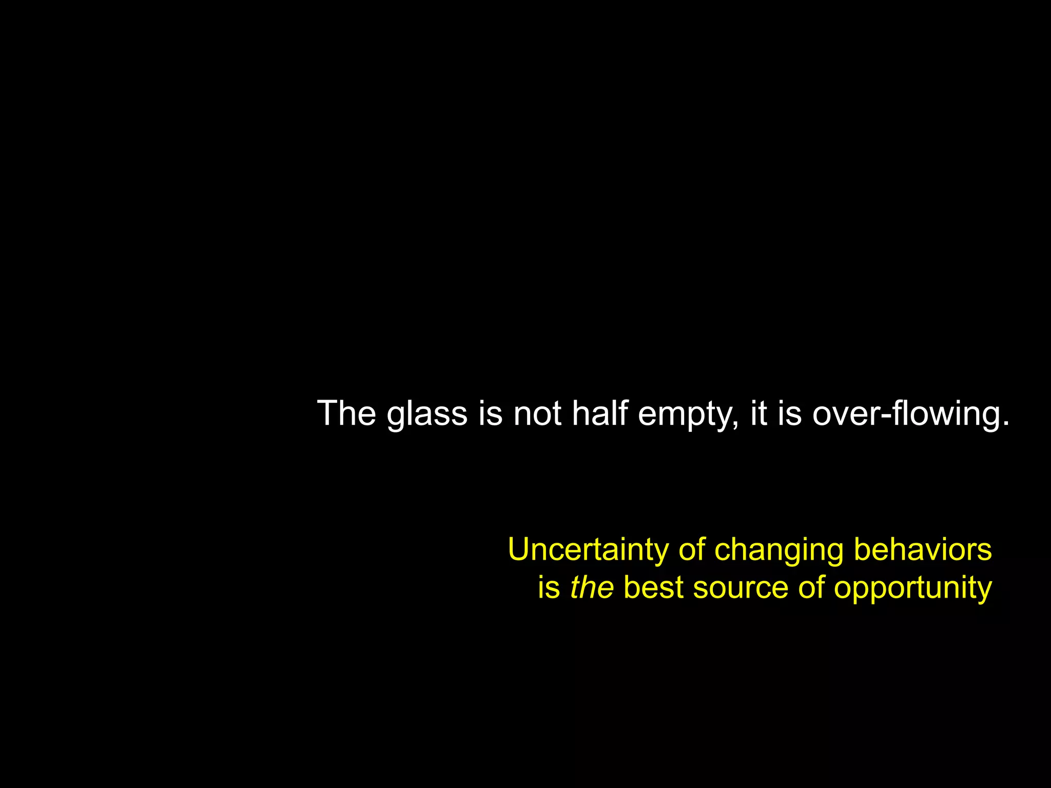 The glass is not half empty, it is over-flowing.
Uncertainty of changing behaviors
is the best source of opportunity
 