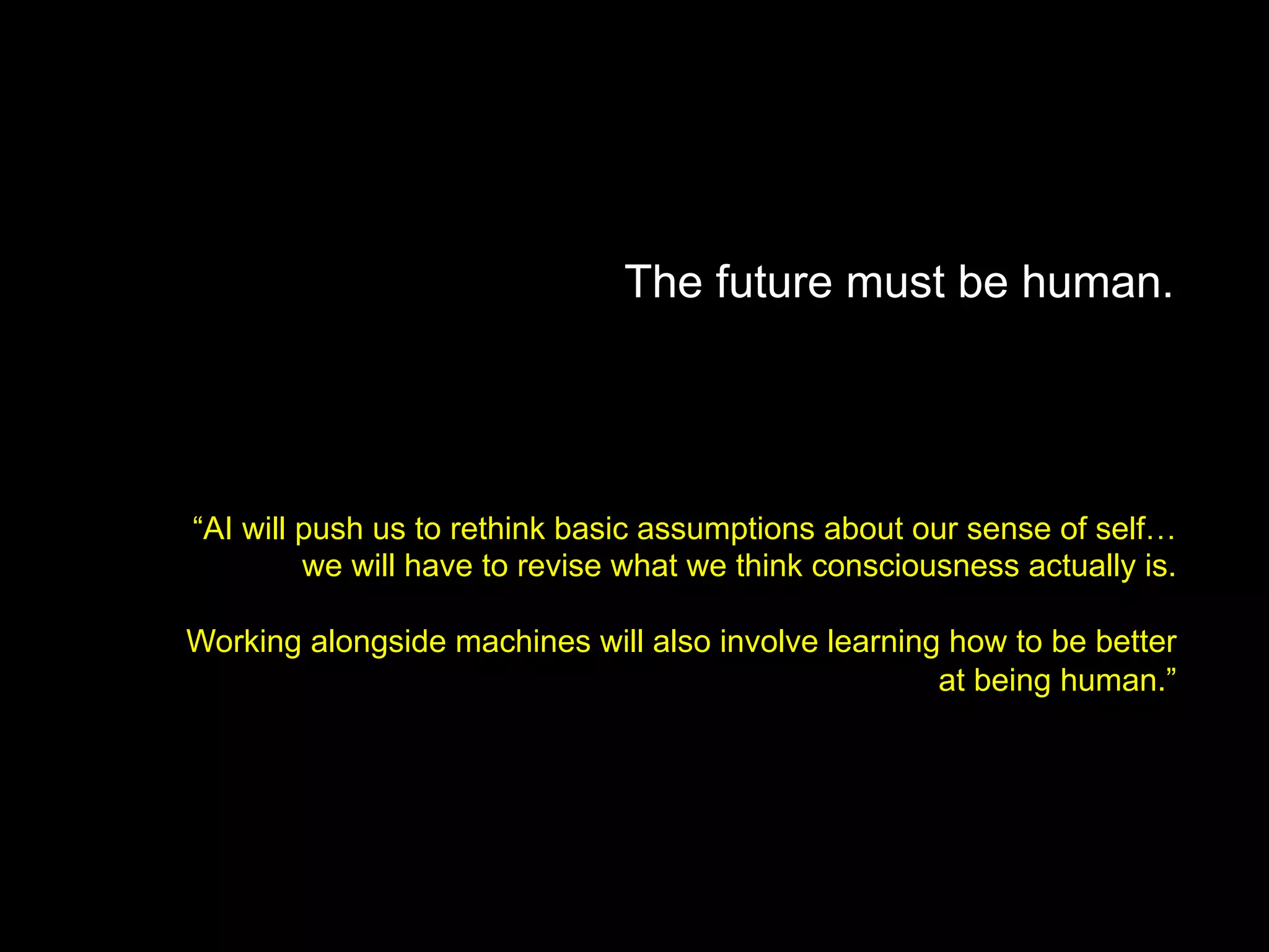 The future must be human.
“AI will push us to rethink basic assumptions about our sense of self…
we will have to revise what we think consciousness actually is.
Working alongside machines will also involve learning how to be better
at being human.”
 