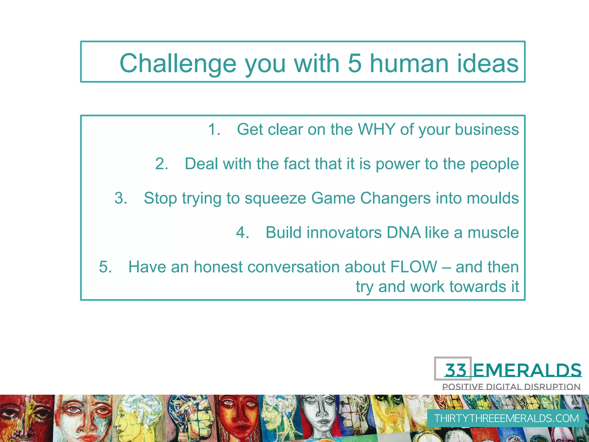THIRTYTHREEEMERALDS.COM
1.  Get clear on the WHY of your business
2.  Deal with the fact that it is power to the people
3.  Stop trying to squeeze Game Changers into moulds
4.  Build innovators DNA like a muscle
5.  Have an honest conversation about FLOW – and then
try and work towards it
Challenge you with 5 human ideas
 