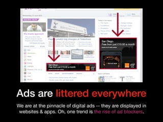 Ads are littered everywhere
We are at the pinnacle of digital ads -- they are displayed in
websites & apps. Oh, one trend is the rise of ad blockers.
 
