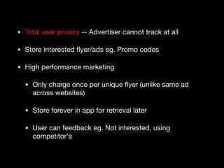 • Total user privacy -- Advertiser cannot track at all

• Store interested ﬂyer/ads eg. Promo codes

• High performance marketing

• Only charge once per unique ﬂyer (unlike same ad
across websites)

• Store forever in app for retrieval later

• User can feedback eg. Not interested, using
competitor's
 