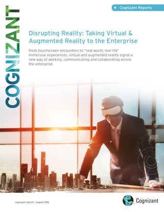 •	 Cognizant Reports
cognizant reports | august 2016
Disrupting Reality: Taking Virtual &
Augmented Reality to the Enterprise
From touchscreen encounters to “real-world, real-life”
immersive experiences, virtual and augmented reality signal a
new way of working, communicating and collaborating across
the enterprise.
 