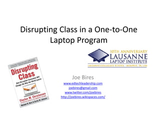 Disrupting Class in a One‐to‐One 
        Laptop Program
        L t P



                  Joe Bires
             www.edtechleadership.com
                                   p
                 joebires@gmail.com
              www.twitter.com/joebires
           http://joebires.wikispaces.com/
 