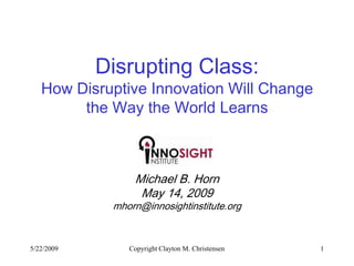 Disrupting Class:
   How Disruptive Innovation Will Change
        the Way the World Learns



                 Michael B. Horn
                  May 14, 2009
             mhorn@innosightinstitute.org


5/22/2009       Copyright Clayton M. Christensen   1
 