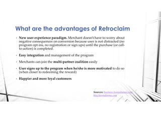 • New user experience paradigm. Merchant doesn’t have to worry about
negative consequences on conversion because user is not distracted (no
program opt-ins, no registration or sign ups) until the purchase (or call-
to-action) is completed.
• Easy integration and management of the program
• Merchants can join the multi-partner coalition easily
• User signs up to the program when he/she is more motivated to do so
(when closer to redeeming the reward)
• Happier and more loyal customers
What are the advantages of Retroclaim
Sources: business.koomalooma.com;
blog.koomalooma.com
 