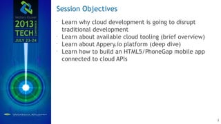 Session Objectives
Learn why cloud development is going to disrupt
traditional development
Learn about available cloud tooling (brief overview)
Learn about Appery.io platform (deep dive)
Learn how to build an HTML5/PhoneGap mobile app
connected to cloud APIs
3