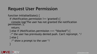 Request User Permission
function initialiseState() {
if (Notification.permission !== 'granted') {
console.log('The user has not granted the notification
permission.');
return;
} else if (Notification.permission === “blocked”) {
/* the user has previously denied push. Can't reprompt. */
} else {
/* show a prompt to the user */
}
LOVE2DEV.COM
 