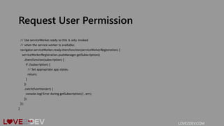 Request User Permission
// Use serviceWorker.ready so this is only invoked
// when the service worker is available.
navigator.serviceWorker.ready.then(function(serviceWorkerRegistration) {
serviceWorkerRegistration.pushManager.getSubscription()
.then(function(subscription) {
if (!subscription) {
// Set appropriate app states.
return;
}
})
.catch(function(err) {
console.log('Error during getSubscription()', err);
});
});
}
LOVE2DEV.COM
 