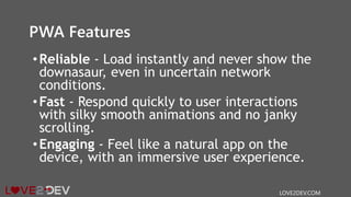 PWA Features
•Reliable - Load instantly and never show the
downasaur, even in uncertain network
conditions.
•Fast - Respond quickly to user interactions
with silky smooth animations and no janky
scrolling.
•Engaging - Feel like a natural app on the
device, with an immersive user experience.
LOVE2DEV.COM
 
