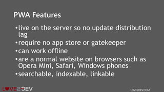 PWA Features
•live on the server so no update distribution
lag
•require no app store or gatekeeper
•can work ofﬂine
•are a normal website on browsers such as
Opera Mini, Safari, Windows phones
•searchable, indexable, linkable
LOVE2DEV.COM
 