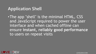 Application Shell
•The app "shell" is the minimal HTML, CSS
and JavaScript required to power the user
interface and when cached offline can
ensure instant, reliably good performance
to users on repeat visits
LOVE2DEV.COM
 