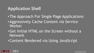 Application Shell
•The Approach For Single Page Applications
•Aggressively Cache Content via Service
Worker
•Get Initial HTML on the Screen without a
Network
•Content Rendered via Using JavaScript
LOVE2DEV.COM
 