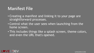 Manifest File
• Creating a manifest and linking it to your page are
straightforward processes.
• Control what the user sees when launching from the
home screen.
• This includes things like a splash screen, theme colors,
and even the URL that's opened.
LOVE2DEV.COM
 