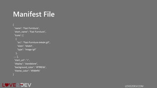 Manifest File
{
"name": "Fast Furniture",
"short_name": "Fast Furniture",
"icons": [
{
"src": "Fast-Furniture-64x64.gif",
"sizes": "64x64",
"type": "image/gif"
},
... ],
"start_url": "/",
"display": "standalone",
"background_color": "#F99D36",
"theme_color": "#55B4F6"
}
LOVE2DEV.COM
 