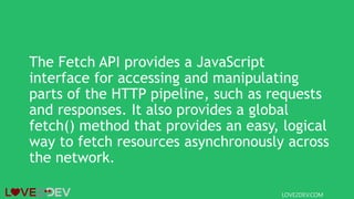 The Fetch API provides a JavaScript
interface for accessing and manipulating
parts of the HTTP pipeline, such as requests
and responses. It also provides a global
fetch() method that provides an easy, logical
way to fetch resources asynchronously across
the network.
LOVE2DEV.COM
 