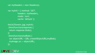 var myHeaders = new Headers();
var myInit = { method: 'GET',
headers: myHeaders,
mode: 'cors',
cache: 'default' };
fetch('flowers.jpg',myInit)
.then(function(response) {
return response.blob();
})
.then(function(myBlob) {
var objectURL = URL.createObjectURL(myBlob);
myImage.src = objectURL;
});
LOVE2DEV.COM
 