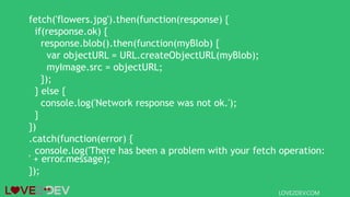 fetch('flowers.jpg').then(function(response) {
if(response.ok) {
response.blob().then(function(myBlob) {
var objectURL = URL.createObjectURL(myBlob);
myImage.src = objectURL;
});
} else {
console.log('Network response was not ok.');
}
})
.catch(function(error) {
console.log('There has been a problem with your fetch operation:
' + error.message);
});
LOVE2DEV.COM
 