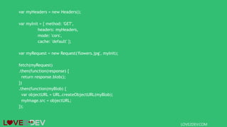 var myHeaders = new Headers();
var myInit = { method: 'GET',
headers: myHeaders,
mode: 'cors',
cache: 'default' };
var myRequest = new Request('flowers.jpg', myInit);
fetch(myRequest)
.then(function(response) {
return response.blob();
})
.then(function(myBlob) {
var objectURL = URL.createObjectURL(myBlob);
myImage.src = objectURL;
});
LOVE2DEV.COM
 