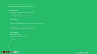 self.addEventListener('fetch', function(event) {
console.log('Handling fetch event for', event.request.url);
event.respondWith(
caches.match(event.request).then(function(response) {
if (response) {
console.log('Found response in cache:', response);
return response;
}
console.log('No response found in cache. About to fetch from network...');
return fetch(event.request).then(function(response) {
console.log('Response from network is:', response);
return response;
}).catch(function(error) {
console.error('Fetching failed:', error);
throw error;
});
})
);
});
LOVE2DEV.COM
 