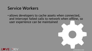 Service Workers
• allows developers to cache assets when connected,
and intercept failed calls to network when ofﬂine, so
user experience can be maintained
LOVE2DEV.COM
 