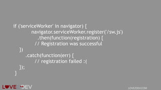 if ('serviceWorker' in navigator) {
navigator.serviceWorker.register('/sw.js')
.then(function(registration) {
// Registration was successful
})
.catch(function(err) {
// registration failed :(
});
}
LOVE2DEV.COM
 